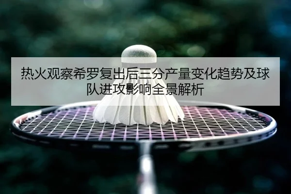 热火观察希罗复出后三分产量变化趋势及球队进攻影响全景解析