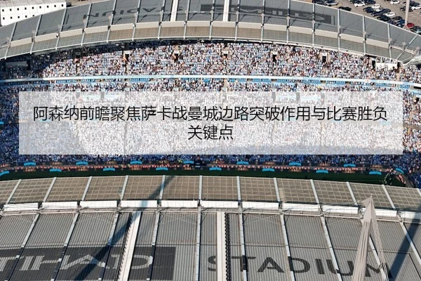 阿森纳前瞻聚焦萨卡战曼城边路突破作用与比赛胜负关键点