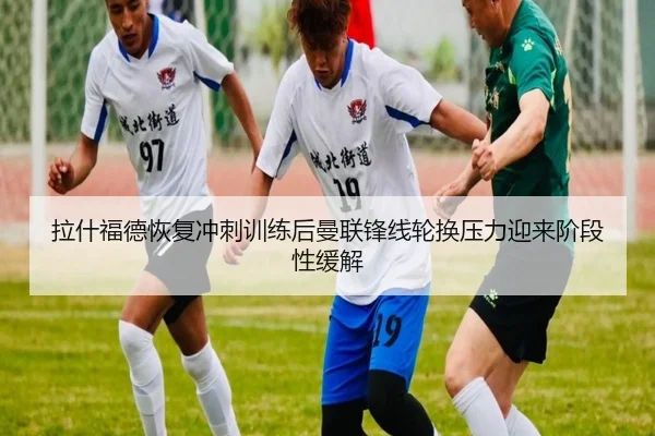 拉什福德恢复冲刺训练后曼联锋线轮换压力迎来阶段性缓解 - kaiyun